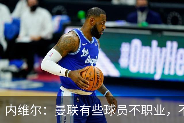 内维尔：曼联有些球员不职业，不能总让卡里克背锅