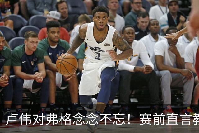 卢伟对弗格念念不忘！赛前直言教练组很不舍，但今晚必须限制他