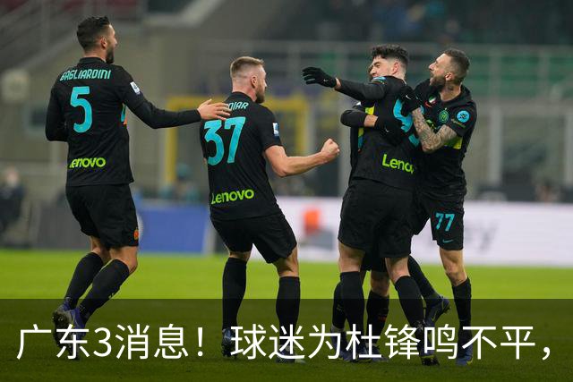 广东3消息！球迷为杜锋鸣不平，胡明轩展现领袖气质，王仕鹏预言成真